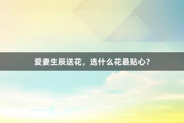 爱妻生辰送花，选什么花最贴心？