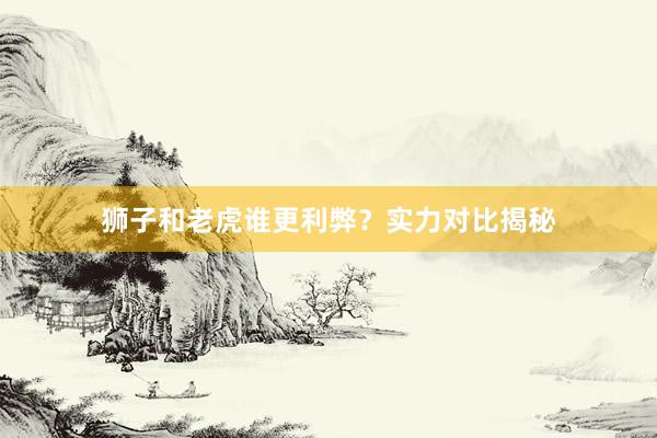 狮子和老虎谁更利弊？实力对比揭秘